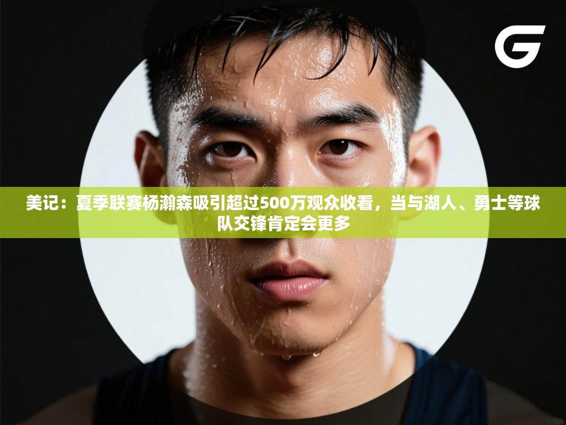 美记：夏季联赛杨瀚森吸引超过500万观众收看，当与湖人、勇士等球队交锋肯定会更多